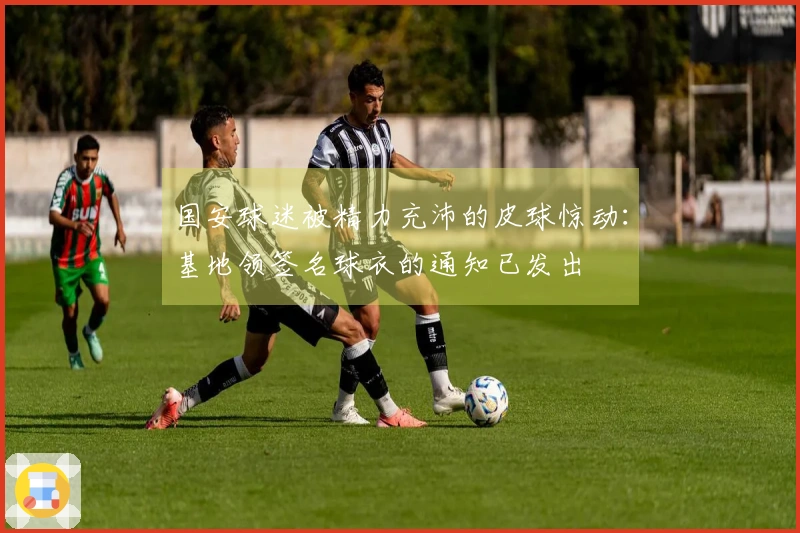 国安球迷被精力充沛的皮球惊动：基地领签名球衣的通知已发出