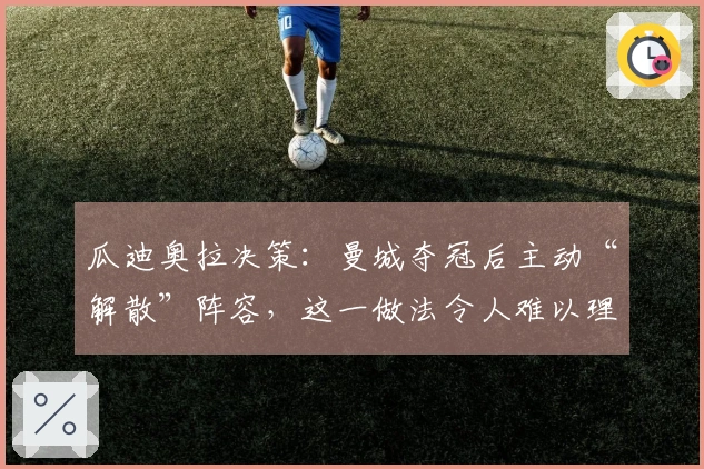 瓜迪奥拉决策:曼城夺冠后主动“解散”阵容,这一做法令人难以理解