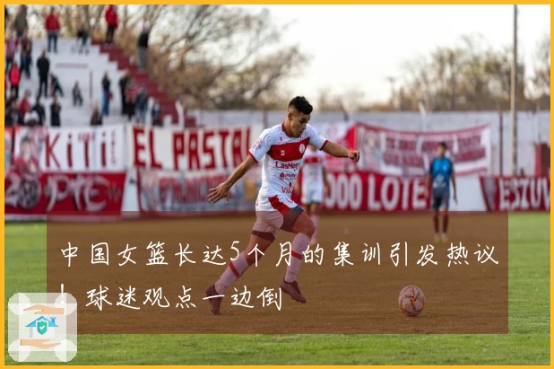 中国女篮长达5个月的集训引发热议！球迷观点一边倒