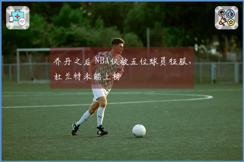 乔丹之后 NBA仅被五位球员征服，杜兰特未能上榜