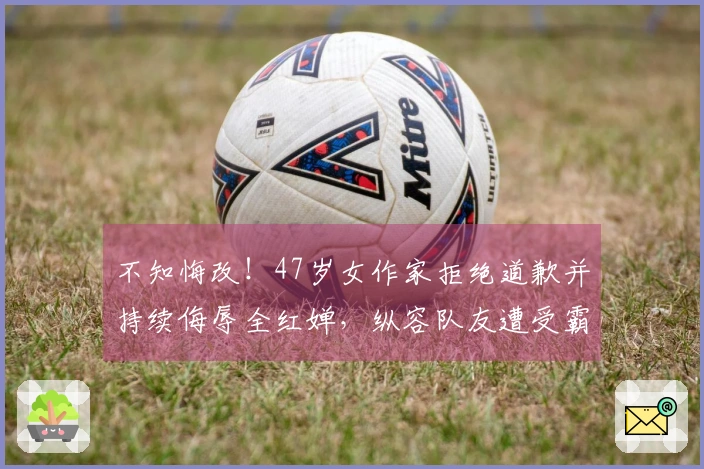 不知悔改！47岁女作家拒绝道歉并持续侮辱全红婵，纵容队友遭受霸凌