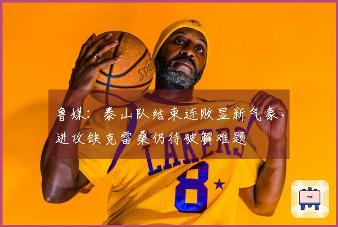 鲁媒：泰山队结束连败显新气象，进攻缺克雷桑仍待破解难题