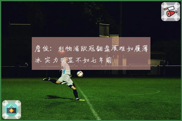 詹俊:利物浦欧冠翻盘艰难如履薄冰 实力明显不如七年前