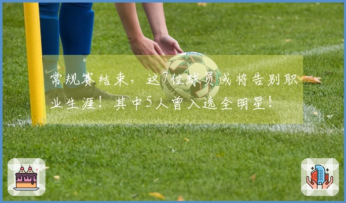 常规赛结束，这7位球员或将告别职业生涯！其中5人曾入选全明星！