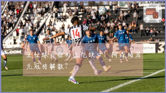 五位球员弥补三亿缺口！阿森纳若无冠将解散？