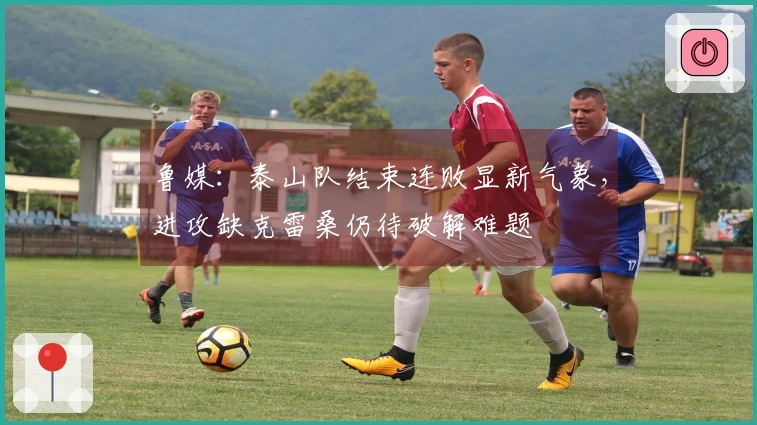 鲁媒：泰山队结束连败显新气象，进攻缺克雷桑仍待破解难题