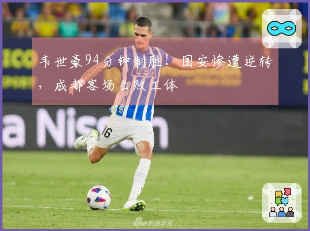 韦世豪94分钟制胜！国安惨遭逆转，成都客场击败工体