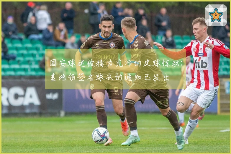 国安球迷被精力充沛的皮球惊动：基地领签名球衣的通知已发出