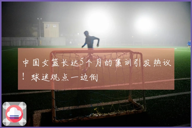 中国女篮长达5个月的集训引发热议！球迷观点一边倒