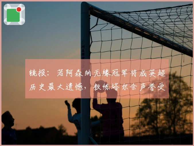 镜报：若阿森纳无缘冠军将成英超历史最大遗憾，教练塔尔会声誉受损