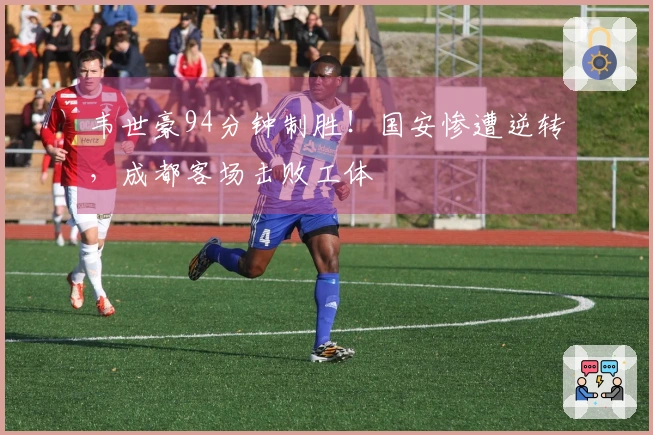 韦世豪94分钟制胜！国安惨遭逆转，成都客场击败工体