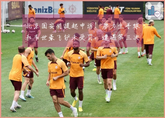 北京国安将提起申诉！廖力生手球和韦世豪飞铲未受罚，遭遇第三次争议判罚