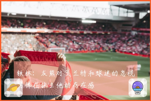 铁林：灰熊对莫兰特和球迷的忽视仿佛在抹去他的存在感
