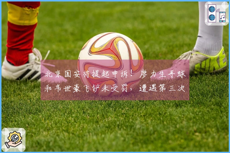 北京国安将提起申诉！廖力生手球和韦世豪飞铲未受罚，遭遇第三次争议判罚