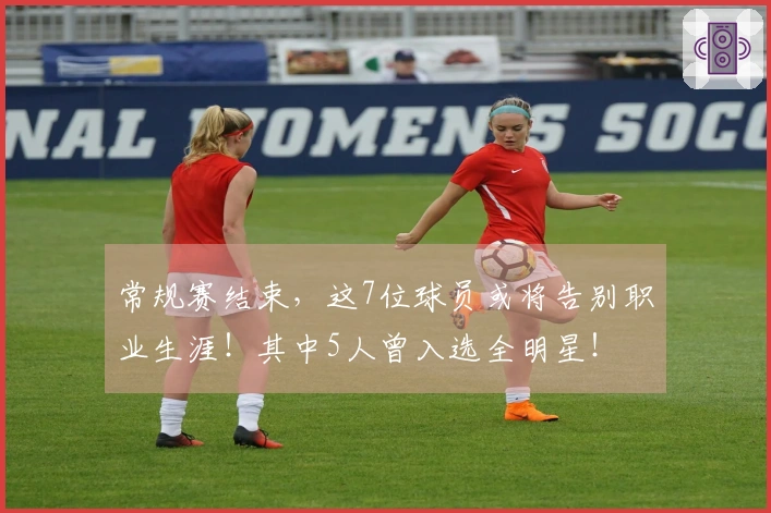 常规赛结束，这7位球员或将告别职业生涯！其中5人曾入选全明星！
