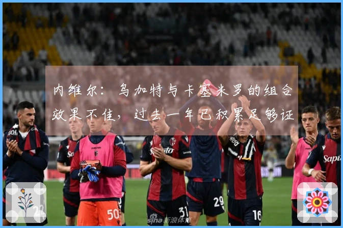 内维尔：乌加特与卡塞米罗的组合效果不佳，过去一年已积累足够证明