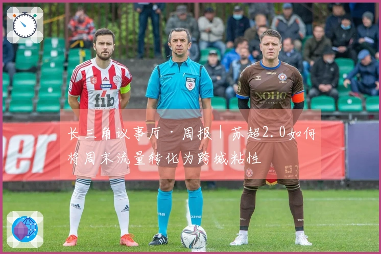 长三角议事厅·周报｜苏超2.0如何将周末流量转化为跨城粘性